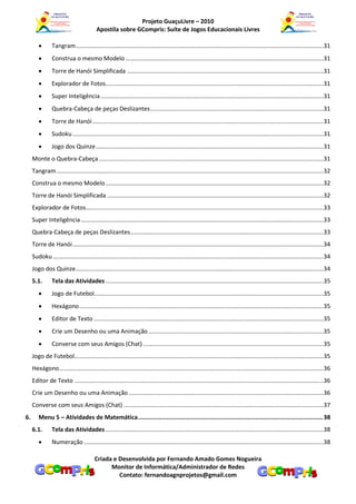 Projeto GuaçuLivre – 2010
                                          Apostila sobre GCompris: Suíte de Jogos Educacionais Livres

               Tangram ......................................................................................................................................................31
               Construa o mesmo Modelo ........................................................................................................................31
               Torre de Hanói Simplificada .......................................................................................................................31
               Explorador de Fotos....................................................................................................................................31
               Super Inteligência .......................................................................................................................................31
               Quebra-Cabeça de peças Deslizantes .........................................................................................................31
               Torre de Hanói ............................................................................................................................................31
               Sudoku ........................................................................................................................................................31
               Jogo dos Quinze ..........................................................................................................................................31
     Monte o Quebra-Cabeça ........................................................................................................................................31
     Tangram ..................................................................................................................................................................32
     Construa o mesmo Modelo ....................................................................................................................................32
     Torre de Hanói Simplificada ...................................................................................................................................32
     Explorador de Fotos................................................................................................................................................33
     Super Inteligência ...................................................................................................................................................33
     Quebra-Cabeça de peças Deslizantes .....................................................................................................................33
     Torre de Hanói ........................................................................................................................................................34
     Sudoku ....................................................................................................................................................................34
     Jogo dos Quinze ......................................................................................................................................................34
     5.1.       Tela das Atividades ....................................................................................................................................35
               Jogo de Futebol...........................................................................................................................................35
               Hexágono ....................................................................................................................................................35
               Editor de Texto ...........................................................................................................................................35
               Crie um Desenho ou uma Animação ..........................................................................................................35
               Converse com seus Amigos (Chat) .............................................................................................................35
     Jogo de Futebol.......................................................................................................................................................35
     Hexágono ................................................................................................................................................................36
     Editor de Texto .......................................................................................................................................................36
     Crie um Desenho ou uma Animação ......................................................................................................................36
     Converse com seus Amigos (Chat) .........................................................................................................................37
6.      Menu 5 – Atividades de Matemática ....................................................................................................... 38
     6.1.       Tela das Atividades ....................................................................................................................................38
               Numeração .................................................................................................................................................38

                                         Criada e Desenvolvida por Fernando Amado Gomes Nogueira
                                               Monitor de Informática/Administrador de Redes
                                                  Contato: fernandoagnprojetos@gmail.com
 