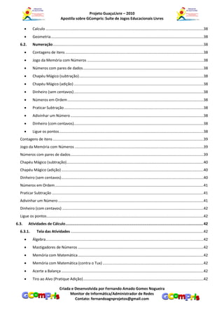 Projeto GuaçuLivre – 2010
                                       Apostila sobre GCompris: Suíte de Jogos Educacionais Livres

             Calculo ........................................................................................................................................................38
             Geometria ...................................................................................................................................................38
  6.2.        Numeração .................................................................................................................................................38
             Contagens de itens .....................................................................................................................................38
             Jogo da Memória com Números ................................................................................................................38
             Números com pares de dados ....................................................................................................................38
             Chapéu Mágico (subtração)........................................................................................................................38
             Chapéu Mágico (adição) .............................................................................................................................38
             Dinheiro (sem centavos) .............................................................................................................................38
             Números em Ordem ...................................................................................................................................38
             Praticar Subtração ......................................................................................................................................38
             Adivinhar um Número ................................................................................................................................38
             Dinheiro (com centavos).............................................................................................................................38
             Ligue os pontos ...........................................................................................................................................38
  Contagens de itens .................................................................................................................................................39
  Jogo da Memória com Números ............................................................................................................................39
  Números com pares de dados ................................................................................................................................39
  Chapéu Mágico (subtração)....................................................................................................................................40
  Chapéu Mágico (adição) .........................................................................................................................................40
  Dinheiro (sem centavos) .........................................................................................................................................40
  Números em Ordem ...............................................................................................................................................41
  Praticar Subtração ..................................................................................................................................................41
  Adivinhar um Número ............................................................................................................................................41
  Dinheiro (com centavos) ........................................................................................................................................42
  Ligue os pontos .......................................................................................................................................................42
6.3.       Atividades de Cálculo .......................................................................................................................... 42
  6.3.1.         Tela das Atividades ................................................................................................................................42
             Álgebra........................................................................................................................................................42
             Mastigadores de Números .........................................................................................................................42
             Memória com Matemática .........................................................................................................................42
             Memória com Matemática (contra o Tux) .................................................................................................42
             Acerte a Balança .........................................................................................................................................42
             Tiro ao Alvo (Pratique Adição) ....................................................................................................................42

                                      Criada e Desenvolvida por Fernando Amado Gomes Nogueira
                                            Monitor de Informática/Administrador de Redes
                                               Contato: fernandoagnprojetos@gmail.com
 