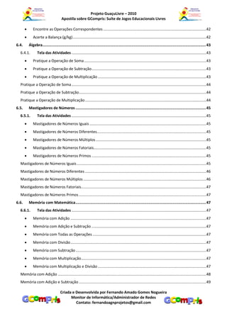 Projeto GuaçuLivre – 2010
                                      Apostila sobre GCompris: Suíte de Jogos Educacionais Livres

             Encontre as Operações Correspondentes ..................................................................................................42
             Acerte a Balança (g/kg) ...............................................................................................................................42
6.4.       Álgebra............................................................................................................................................... 43
  6.4.1.          Tela das Atividades ................................................................................................................................43
             Pratique a Operação de Soma ....................................................................................................................43
             Pratique a Operação de Subtração .............................................................................................................43
             Pratique a Operação de Multiplicação .......................................................................................................43
  Pratique a Operação de Soma ................................................................................................................................44
  Pratique a Operação de Subtração .........................................................................................................................44
  Pratique a Operação de Multiplicação ...................................................................................................................44
6.5.       Mastigadores de Números .................................................................................................................. 45
  6.5.1.          Tela das Atividades ................................................................................................................................45
             Mastigadores de Números Iguais ...............................................................................................................45
             Mastigadores de Números Diferentes........................................................................................................45
             Mastigadores de Números Múltiplos .........................................................................................................45
             Mastigadores de Números Fatoriais...........................................................................................................45
             Mastigadores de Números Primos .............................................................................................................45
  Mastigadores de Números Iguais ...........................................................................................................................45
  Mastigadores de Números Diferentes ...................................................................................................................46
  Mastigadores de Números Múltiplos .....................................................................................................................46
  Mastigadores de Números Fatoriais.......................................................................................................................47
  Mastigadores de Números Primos .........................................................................................................................47
6.6.       Memória com Matemática .................................................................................................................. 47
  6.6.1.          Tela das Atividades ................................................................................................................................47
             Memória com Adição .................................................................................................................................47
             Memória com Adição e Subtração .............................................................................................................47
             Memória com Todas as Operações ............................................................................................................47
             Memória com Divisão .................................................................................................................................47
             Memória com Subtração ............................................................................................................................47
             Memória com Multiplicação.......................................................................................................................47
             Memória com Multiplicação e Divisão .......................................................................................................47
  Memória com Adição .............................................................................................................................................48
  Memória com Adição e Subtração .........................................................................................................................49

                                     Criada e Desenvolvida por Fernando Amado Gomes Nogueira
                                           Monitor de Informática/Administrador de Redes
                                              Contato: fernandoagnprojetos@gmail.com
 
