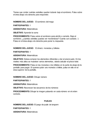 Tienes que contar cuántas estrellas quedan todavía bajo el sombrero. Pulsa sobre
el área abajo a la derecha para responder.
NOMBRE DEL JUEGO: El sombrero del mago
PARTICIPANTES: 1
ASIGNATURA: Matemáticas
OBJETIVO: Aprende la suma
PROCEDIMIENTO: Pulsa sobre el sombrero para abrirlo o cerrarlo. Bajo el
sombrero, ¿cuántas estrellas puedes ver moviéndose? Cuenta con cuidado. :)
Pulsa en el área abajo a la derecha para poner tu respuesta.
NOMBRE DEL JUEGO: El dinero: monedas y billetes
PARTICIPANTES: 1
ASIGNATURA: Matemáticas
OBJETIVO: Debes comprar los elementos diferentes y dar el precio justo. En los
niveles más altos se muestran varios elementos, debes calcular el precio total.
PROCEDIMIENTO: Pulsa en las monedas o los billetes en la parte de abajo de la
pantalla para pagar. Si quieres quitar una moneda o billete, pulsa en ella en el
área superior de la pantalla.
NOMBRE DEL JUEGO: Dibujar número
PARTICIPANTES: 1
ASIGNATURA: Matemáticas
OBJETIVO: Reconocer las secuencia de los números
PROCEDIMIENTO: Dibujar la imagen pulsando en cada número en el orden
correcto.
PUZLES
NOMBRE DEL JUEGO: El juego de puzle de tangram
PARTICIPANTES: 1
ASIGNATURA: Matemáticas
 