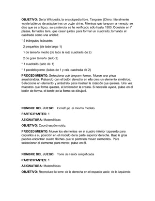 OBJETIVO: De la Wikipedia, la enciclopedia libre. Tangram (Chino: literalmente
«siete tableros de astucia») es un puzle chino. Mientras que tangram a menudo se
dice que es antiguo, su existencia se ha verificado sólo hasta 1800. Consiste en 7
piezas, llamadas tans, que casan juntas para formar un cuadrado; tomando el
cuadrado como una unidad:
* 5 triángulos isósceles
2 pequeños (de lado largo 1)
1 de tamaño medio (de lado la raíz cuadrada de 2)
2 de gran tamaño (lado 2)
* 1 cuadrado (lado de 1)
* 1 paralelogramo (lados de 1 y raíz cuadrada de 2)
PROCEDIMIENTO: Selecciona qué tangram formar. Mueve una pieza
arrastrándola. Pulsando con el botón derecho en ella crea un elemento simétrico.
Selecciona un elemento y arrástralo para mostrar la rotación que quieres. Una vez
muestres que forma quieres, el ordenador la creará. Si necesita ayuda, pulse en el
botón de forma, el borde de la forma se dibujará.
NOMBRE DEL JUEGO: Construye el mismo modelo
PARTICIPANTES: 1
ASIGNATURA: Matemáticas
OBJETIVO: Coordinación motriz
PROCEDIMIENTO: Mueve los elementos en el cuadro inferior izquierdo para
copiarlos a su posición en el modelo de la parte superior derecha. Bajo la grúa
puedes encontrar cuatro flechas que te permiten mover elementos. Para
seleccionar el elemento para mover, pulse en él.
NOMBRE DEL JUEGO: Torre de Hanói simplificada
PARTICIPANTES: 1
ASIGNATURA: Matemáticas
OBJETIVO: Reproduce la torre de la derecha en el espacio vacío de la izquierda
 
