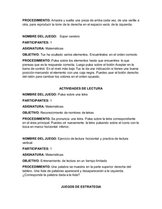 PROCEDIMIENTO: Arrastra y suelta una pieza de arriba cada vez, de una varilla a
otra, para reproducir la torre de la derecha en el espacio vacío de la izquierda.
NOMBRE DEL JUEGO: Súper cerebro
PARTICIPANTES: 1
ASIGNATURA: Matemáticas
OBJETIVO: Tux ha ocultado varios elementos. Encuéntralos en el orden correcto
PROCEDIMIENTO: Pulsa sobre los elementos hasta que encuentres lo que
piensas que es la respuesta correcta. Luego pulsa sobre el botón Aceptar en la
barra de control. En el nivel más bajo Tux te da una indicación si tienes una buena
posición marcando el elemento con una caja negra. Puedes usar el botón derecho
del ratón para cambiar los colores en el orden opuesto.
ACTIVIDADES DE LECTURA
NOMBRE DEL JUEGO: Pulsa sobre una letra
PARTICIPANTES: 1
ASIGNATURA: Matemáticas
OBJETIVO: Reconocimiento de nombres de letras
PROCEDIMIENTO: Se pronuncia una letra. Pulse sobre la letra correspondiente
en el área principal. Puedes oír nuevamente la letra pulsando sobre el icono con la
boca en marco horizontal inferior.
NOMBRE DEL JUEGO: Ejercicio de lectura horizontal y practica de lectura
vertical
PARTICIPANTES: 1
ASIGNATURA: Matemáticas
OBJETIVO: Entrenamiento de lectura en un tiempo limitado
PROCEDIMIENTO: Una palabra se muestra en la parte superior derecha del
tablero. Una lista de palabras aparecerá y desaparecerán a la izquierda.
¿Corresponde la palabra dada a la lista?
JUEGOS DE ESTRATEGIA
 