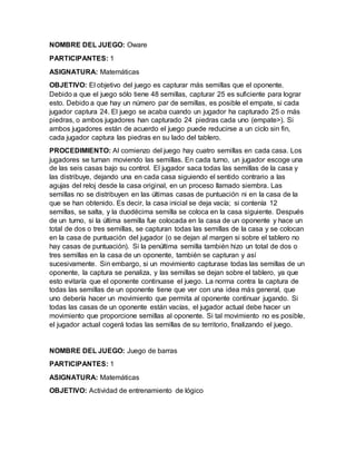 NOMBRE DEL JUEGO: Oware
PARTICIPANTES: 1
ASIGNATURA: Matemáticas
OBJETIVO: El objetivo del juego es capturar más semillas que el oponente.
Debido a que el juego sólo tiene 48 semillas, capturar 25 es suficiente para lograr
esto. Debido a que hay un número par de semillas, es posible el empate, si cada
jugador captura 24. El juego se acaba cuando un jugador ha capturado 25 o más
piedras, o ambos jugadores han capturado 24 piedras cada uno (empate>). Si
ambos jugadores están de acuerdo el juego puede reducirse a un ciclo sin fin,
cada jugador captura las piedras en su lado del tablero.
PROCEDIMIENTO: Al comienzo del juego hay cuatro semillas en cada casa. Los
jugadores se turnan moviendo las semillas. En cada turno, un jugador escoge una
de las seis casas bajo su control. El jugador saca todas las semillas de la casa y
las distribuye, dejando una en cada casa siguiendo el sentido contrario a las
agujas del reloj desde la casa original, en un proceso llamado siembra. Las
semillas no se distribuyen en las últimas casas de puntuación ni en la casa de la
que se han obtenido. Es decir, la casa inicial se deja vacía; si contenía 12
semillas, se salta, y la duodécima semilla se coloca en la casa siguiente. Después
de un turno, si la última semilla fue colocada en la casa de un oponente y hace un
total de dos o tres semillas, se capturan todas las semillas de la casa y se colocan
en la casa de puntuación del jugador (o se dejan al margen si sobre el tablero no
hay casas de puntuación). Si la penúltima semilla también hizo un total de dos o
tres semillas en la casa de un oponente, también se capturan y así
sucesivamente. Sin embargo, si un movimiento capturase todas las semillas de un
oponente, la captura se penaliza, y las semillas se dejan sobre el tablero, ya que
esto evitaría que el oponente continuase el juego. La norma contra la captura de
todas las semillas de un oponente tiene que ver con una idea más general, que
uno debería hacer un movimiento que permita al oponente continuar jugando. Si
todas las casas de un oponente están vacías, el jugador actual debe hacer un
movimiento que proporcione semillas al oponente. Si tal movimiento no es posible,
el jugador actual cogerá todas las semillas de su territorio, finalizando el juego.
NOMBRE DEL JUEGO: Juego de barras
PARTICIPANTES: 1
ASIGNATURA: Matemáticas
OBJETIVO: Actividad de entrenamiento de lógico
 