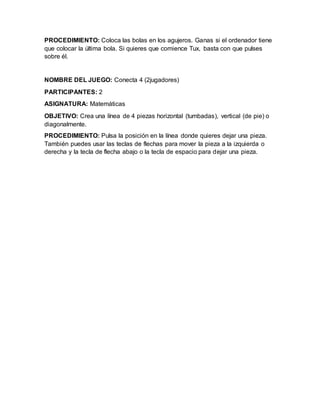 PROCEDIMIENTO: Coloca las bolas en los agujeros. Ganas si el ordenador tiene
que colocar la última bola. Si quieres que comience Tux, basta con que pulses
sobre él.
NOMBRE DEL JUEGO: Conecta 4 (2jugadores)
PARTICIPANTES: 2
ASIGNATURA: Matemáticas
OBJETIVO: Crea una línea de 4 piezas horizontal (tumbadas), vertical (de pie) o
diagonalmente.
PROCEDIMIENTO: Pulsa la posición en la línea donde quieres dejar una pieza.
También puedes usar las teclas de flechas para mover la pieza a la izquierda o
derecha y la tecla de flecha abajo o la tecla de espacio para dejar una pieza.
 