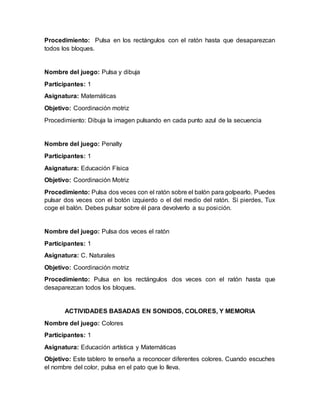 Procedimiento: Pulsa en los rectángulos con el ratón hasta que desaparezcan
todos los bloques.
Nombre del juego: Pulsa y dibuja
Participantes: 1
Asignatura: Matemáticas
Objetivo: Coordinación motriz
Procedimiento: Dibuja la imagen pulsando en cada punto azul de la secuencia
Nombre del juego: Penalty
Participantes: 1
Asignatura: Educación Física
Objetivo: Coordinación Motriz
Procedimiento: Pulsa dos veces con el ratón sobre el balón para golpearlo. Puedes
pulsar dos veces con el botón izquierdo o el del medio del ratón. Si pierdes, Tux
coge el balón. Debes pulsar sobre él para devolverlo a su posición.
Nombre del juego: Pulsa dos veces el ratón
Participantes: 1
Asignatura: C. Naturales
Objetivo: Coordinación motriz
Procedimiento: Pulsa en los rectángulos dos veces con el ratón hasta que
desaparezcan todos los bloques.
ACTIVIDADES BASADAS EN SONIDOS, COLORES, Y MEMORIA
Nombre del juego: Colores
Participantes: 1
Asignatura: Educación artística y Matemáticas
Objetivo: Este tablero te enseña a reconocer diferentes colores. Cuando escuches
el nombre del color, pulsa en el pato que lo lleva.
 