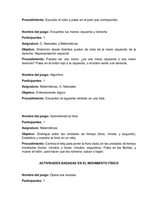 Procedimiento: Escucha el color y pulsa en el pato que corresponda.
Nombre del juego: Encuentra tus manos izquierda y derecha
Participantes: 1
Asignatura: C. Naturales y Matemáticas
Objetivo: Distinción desde distintos puntos de vista de la mano izquierda de la
derecha. Representación espacial
Procedimiento: Puedes ver una mano: ¿es una mano izquierda o una mano
derecha? Pulsa en el botón rojo a la izquierda, o el botón verde a la derecha.
Nombre del juego: Algoritmo
Participantes: 1
Asignatura: Matemáticas, C. Naturales
Objetivo: Entrenamiento lógico
Procedimiento: Encuentra el siguiente símbolo en una lista.
Nombre del juego: Aprendiendo la hora
Participantes: 1
Asignatura: Matemáticas
Objetivo: Distingue entre las unidades de tiempo (hora, minuto y segundo).
Establece y muestra la hora en un reloj.
Procedimiento: Cambia el reloj para poner la hora dada, en las unidades de tiempo
mostradas (horas: minutos ú horas: minutos: segundos). Pulsa en las flechas, y
mueve el ratón, para hacer que los números suban o bajen.
ACTIVIDADES BASADAS EN EL MOVIMIENTO FÍSICO
Nombre del juego: Opera una esclusa
Participantes: 1
 