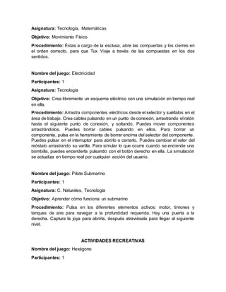 Asignatura: Tecnología, Matemáticas
Objetivo: Movimiento Físico
Procedimiento: Éstas a cargo de la esclusa, abre las compuertas y los cierres en
el orden correcto, para que Tux Viaje a través de las compuestas en los dos
sentidos.
Nombre del juego: Electricidad
Participantes: 1
Asignatura: Tecnología
Objetivo: Crea libremente un esquema eléctrico con una simulación en tiempo real
en ella.
Procedimiento: Arrastra componentes eléctricos desde el selector y suéltalos en el
área de trabajo. Crea cables pulsando en un punto de conexión, arrastrando el ratón
hasta el siguiente punto de conexión, y soltando. Puedes mover componentes
arrastrándolos, Puedes borrar cables pulsando en ellos. Para borrar un
componente, pulsa en la herramienta de borrar encima del selector del componente.
Puedes pulsar en el interruptor para abrirlo o cerrarlo. Puedes cambiar el valor del
reóstato arrastrando su varilla. Para simular lo que ocurre cuando se enciende una
bombilla, puedes encenderla pulsando con el botón derecho en ella. La simulación
se actualiza en tiempo real por cualquier acción del usuario.
Nombre del juego: Pilote Submarino
Participantes: 1
Asignatura: C. Naturales, Tecnología
Objetivo: Aprender cómo funciona un submarino
Procedimiento: Pulsa en los diferentes elementos activos: motor, timones y
tanques de aire para navegar a la profundidad requerida. Hay una puerta a la
derecha. Captura la joya para abrirla, después atraviésala para llegar al siguiente
nivel.
ACTIVIDADES RECREATIVAS
Nombre del juego: Hexágono
Participantes: 1
 