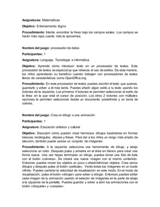 Asignaturas: Matemáticas
Objetivo: Entrenamiento lógico
Procedimiento: Intenta encontrar la fresa bajo los campos azules. Los campos se
harán más rojos cuanto más te aproximes.
Nombre del juego: procesador de datos
Participantes: 1
Asignatura: Lenguaje, Tecnología e informática
Objetivo: Aprende cómo introducir texto en un procesador de textos. Este
procesador de textos es especial ya que refuerza el uso de estilos. De esta manera,
los niños aprenderán su beneficio cuando trabajen con procesadores de textos
llenos de características como OpenOffice.org.
Procedimiento: En este procesador de textos puedes escribir el texto que quieras,
guardarlo y volver a él más tarde. Puedes añadir algún estilo a tu texto usando los
botones de la izquierda. Los primeros 4 botones te permiten seleccionar el estilo de
la línea en la que está el cursor de posición. Los otros 2 botones con múltiples
opciones te permiten seleccionar desde un documento predefinido y un tema de
colores.
Nombre del juego: Crea un dibujo o una animación
Participantes: 1
Asignatura: Educación artística y cultural
Objetivo: Descubrir cómo pueden crear hermosos dibujos basándose en formas
básicas: rectángulos, elipses y líneas. Para dar a los niños un rango más amplio de
elección, también puede usarse un conjunto de imágenes.
Procedimiento: A la izquierda selecciona una herramienta de dibujo, y abajo
selecciona un color. Después pulsa y arrastra en el área en blanco para crear una
forma nueva. Una vez hayas terminado un dibujo, puedes tomar una foto de éste
con el botón «cámara». Se creará una nueva imagen con el mismo contenido.
Entonces puedes mover los objetos un poco o añadir/eliminar objetos. Crea varios
dibujos y después pulsa el botón «película». Verás todas tus imágenes en un bucle
infinito. Puedes cambiar la velocidad de visualización en este modo. En el modo de
visualización, pulsa el botón «dibujar» para volver a dibujar. Entonces puedes editar
cada imagen de tu animación usando el selector de imágenes en la parte de abajo
a la izquierda de la pantalla. Puedes guardar y volver a abrir tus animaciones con el
botón «disquete» y «carpeta».
 