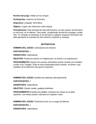Nombre del juego: Habla con tus amigos
Participantes: Usuarios de Gcompris
Asignatura: Lenguaje, Informática
Objetivo: Lograr una interacción entre amigos
Procedimiento: Esta actividad de chat sólo funciona con otro usuario de GCompris
en red local, no en Internet. Para usarlo, simplemente escribe los mensajes y pulsa
intro. Tu mensaje se distribuye en la red local y cualquier programa GCompris que
esté ejecutando la actividad de chat recibirá y mostrará tu mensaje.
MATEMATICAS
NOMBRE DEL JUEGO: masticadores de números
PARTICIPANTES: 1
ASIGNATURA: matemáticas
OBJETIVO: Practica la adición, la multiplicación, la división y la substracción
PROCEDIMIENTO: Usando los cursores del teclado podrás moverte por el tablero
y evitar a los Troggles. Pulsa la barra espaciadora para comerte el número cuyo
resultado de la operación sea igual al requerido.
NOMBRE DEL JUEGO: Equilibra las balanzas adecuadamente
PARTICIPANTES: 1
ASIGNATURA: matemáticas
OBJETIVO: Cálculo mental, igualdad aritmética
PROCEDIMIENTO: Equilibra los platillos moviendo las masas en su plato
izquierdo. Las masas pueden colocarse en cualquier orden.
NOMBRE DEL JUEGO: Practica la suma con un juego de blancos
PARTICIPANTES: 1
ASIGNATURA: matemáticas
 