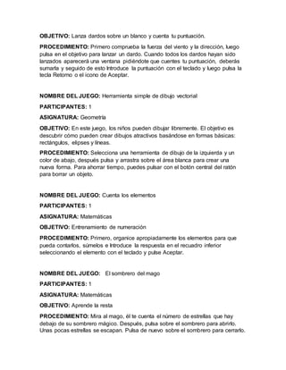 OBJETIVO: Lanza dardos sobre un blanco y cuenta tu puntuación.
PROCEDIMIENTO: Primero comprueba la fuerza del viento y la dirección, luego
pulsa en el objetivo para lanzar un dardo. Cuando todos los dardos hayan sido
lanzados aparecerá una ventana pidiéndote que cuentes tu puntuación, deberás
sumarla y seguido de esto Introduce la puntuación con el teclado y luego pulsa la
tecla Retorno o el icono de Aceptar.
NOMBRE DEL JUEGO: Herramienta simple de dibujo vectorial
PARTICIPANTES: 1
ASIGNATURA: Geometría
OBJETIVO: En este juego, los niños pueden dibujar libremente. El objetivo es
descubrir cómo pueden crear dibujos atractivos basándose en formas básicas:
rectángulos, elipses y líneas.
PROCEDIMIENTO: Selecciona una herramienta de dibujo de la izquierda y un
color de abajo, después pulsa y arrastra sobre el área blanca para crear una
nueva forma. Para ahorrar tiempo, puedes pulsar con el botón central del ratón
para borrar un objeto.
NOMBRE DEL JUEGO: Cuenta los elementos
PARTICIPANTES: 1
ASIGNATURA: Matemáticas
OBJETIVO: Entrenamiento de numeración
PROCEDIMIENTO: Primero, organice apropiadamente los elementos para que
pueda contarlos, súmelos e Introduce la respuesta en el recuadro inferior
seleccionando el elemento con el teclado y pulse Aceptar.
NOMBRE DEL JUEGO: El sombrero del mago
PARTICIPANTES: 1
ASIGNATURA: Matemáticas
OBJETIVO: Aprende la resta
PROCEDIMIENTO: Mira al mago, él te cuenta el número de estrellas que hay
debajo de su sombrero mágico. Después, pulsa sobre el sombrero para abrirlo.
Unas pocas estrellas se escapan. Pulsa de nuevo sobre el sombrero para cerrarlo.
 