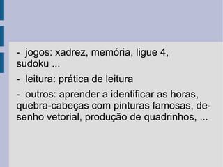 GCompris é uma suite de aplicações educacionais que compreende numerosas atividades para crianças de idade entre 2 e 10 anos. Algumas das atividades são de orientação lúdica, mas sempre com um caráter educacional. A seguir você encontra uma lista de categorias, com algumas das atividades disponíveis em cada uma delas. 