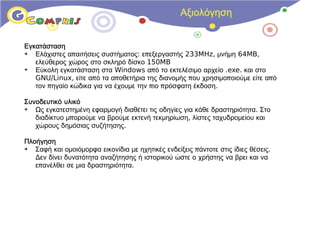 Αξιολόγηση


Εγκατάσταση
➔  Ελάχιστες απαιτήσεις συστήματος: επεξεργαστής 233MHz, μνήμη 64MB,
   ελεύθερος χώρος στο σκληρό δίσκο 150MB
➔  Εύκολη εγκατάσταση στα Windows από το εκτελέσιμο αρχείο .exe. και στο
   GNU/Linux, είτε από τα αποθετήρια της διανομής που χρησιμοποιούμε είτε από
   τον πηγαίο κώδικα για να έχουμε την πιο πρόσφατη έκδοση.

Συνοδευτικό υλικό
➔  Ως εγκατεστημένη εφαρμογή διαθέτει τις οδηγίες για κάθε δραστηριότητα. Στο
   διαδίκτυο μπορούμε να βρούμε εκτενή τεκμηρίωση, λίστες ταχυδρομείου και
   χώρους δημόσιας συζήτησης.

Πλοήγηση
➔  Σαφή και ομοιόμορφα εικονίδια με ηχητικές ενδείξεις πάντοτε στις ίδιες θέσεις.
   Δεν δίνει δυνατότητα αναζήτησης ή ιστορικού ώστε ο χρήστης να βρει και να
   επανέλθει σε μια δραστηριότητα.
 