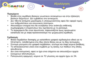 Αξιολόγηση


Περιεχόμενο
➔  Βοηθά στην εκμάθηση βασικών γνωστικών αντικειμένων και στην εξάσκηση
   βασικών δεξιοτήτων. Δεν εμβαθύνει στα αντικείμενα.
➔  Δεν τίθενται ζητήματα μεροληψίας ή υποκειμενικότητας αφού δεν αφορά τομείς
   των ανθρωπιστικών και κοινωνικών επιστημών.
➔  Απουσιάζουν στοιχεία που θα συνέβαλαν στην ανάπτυξη επιθετικής
   συμπεριφοράς ή στερεότυπων που σχετίζονται με το ρατσισμό.
➔  Το περιεχόμενο δεν είναι πρωτότυπο, παρουσιάζεται όμως οργανωμένο
   κατάλληλα και με σαφή προσανατολισμό την ψυχαγωγική εκμάθηση.

Σχεδιασμός
➔  Φιλικό περιβάλλον διεπαφής με καλαίσθητα γραφικά σχεδιασμένα ειδικά για το
   GCompris, τοποθετημένα στις ίδιες πάντα θέσεις και με τις ίδιες λειτουργίες.
➔  Σύντομα μηνύματα στο γραφικό περιβάλλον, σύντομα και σαφή κείμενα βοήθειας.
➔  Το οπτικοακουστικό υλικό είναι συμβατό με τις ηλικίες των παιδιών στις οποίες
   απευθύνεται.
➔  Δεν είναι πολυμεσική, αφού οι ήχοι είναι ελάχιστοι και απουσιάζουν αρχεία
   κινούμενων αποτυπώσεων.
➔  Πολύγλωσση εφαρμογή: κείμενα σε 72 γλώσσες και αρχεία ήχου σε 24.
 