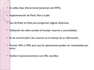 Se utiliza Ajax (Asincronical Javascript and XML). Implementación de Flash, Flex o Lazlo.  Uso de Ruby on Rails para programar páginas dinámicas.  Utilización de redes sociales al manejar usuarios y comunidades.  Se da control total a los usuarios en el manejo de su información.  Proveer APis o XML para que las aplicaciones puedan ser manipuladas por otros.  Facilitar el posicionamiento con URL sencillos.  