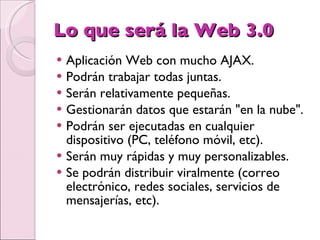 Lo que será la Web 3.0  Aplicación Web con mucho AJAX.  Podrán trabajar todas juntas.  Serán relativamente pequeñas.  Gestionarán datos que estarán "en la nube".  Podrán ser ejecutadas en cualquier dispositivo (PC, teléfono móvil, etc).  Serán muy rápidas y muy personalizables.  Se podrán distribuir viralmente (correo electrónico, redes sociales, servicios de mensajerías, etc).  