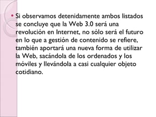 Si observamos detenidamente ambos listados se concluye que la Web 3.0 será una revolución en Internet, no sólo será el futuro en lo que a gestión de contenido se refiere, también aportará una nueva forma de utilizar la Web, sacándola de los ordenados y los móviles y llevándola a casi cualquier objeto cotidiano. 