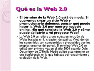 Qué es la Web 2.0 El término de la Web 2.0 está de moda. Si queremos crear un sitio Web y promocionarlo debemos pensar qué puede hacer la Web 2.0 por nuestro negocio online. ¿En qué consiste la Web 2.0 y cómo puedo aplicarlo a mi proyecto Web? La Web 2.0 se refiere a una nueva generación de Webs basadas en la creación de páginas Web donde los contenidos son compartidos y producidos por los propios usuarios del portal. El término Web 2.0 se utilizó por primera vez en el año 2004 cuando Dale Dougherty de O’Reilly Media utilizó este término en una conferencia en la que hablaba del renacimiento y evolución de la Web. 