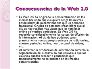 Consecuencias de la Web 2.0 La Web 2.0 ha originado la democratización de los medios haciendo que cualquiera tenga las mismas posibilidades de publicar noticias que un periódico tradicional. Grupos de personas crean blogs que al día de hoy reciben más visitas que las versiones online de muchos periódicos. La Web 2.0 ha reducido considerablemente los costes de difusión de la información. Al día de hoy podemos tener gratuitamente nuestra propia emisora de radio online, nuestro periódico online, nuestro canal de vídeos, etc.  Al aumentar la producción de información aumenta la segmentación de la misma, lo que equivale a que los usuarios puedan acceder a contenidos que tradicionalmente no se publican en los medios convencionales.  