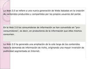 La Web 2.0 se refiere a una nueva generación de Webs basadas en la creación de contenidos producidos y compartidos por los propios usuarios del portal. En la Web 2.0 los consumidores de información se han convertido en “pro-consumidores”, es decir, en productores de la información que ellos mismos consumen. La Web 2.0 ha generado una ampliación de la cola larga de los contenidos hacia la demanda de información de nicho, originando una mayor inversión de publicidad segmentada en Internet. 
