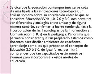 Se dice que la educación contemporánea se ve cada día más ligada a las innovaciones tecnológicas, un análisis somero sobre su correlación entre lo que se considera Educación/Web 1.0, 2.0 y 3.0, nos permitirá ver diferencias y analogías entre ambas y de alguna manera también, confirmar la fuerte tendencia hacia la incorporación de las Tecnologías de la Información y Comunicación (TICs) en la pedagogía. Panorama que permitirá considerar que tan preparado estamos como docentes para diseñar ambientes de enseñanza-aprendizaje como los que proponen el concepto de Educación 2.0 ó 3.0, de igual forma permitirá comprender que tan capacitados están nuestros alumnos para incorporarse a estos niveles de educación. 
