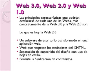 Web 3.0, Web 2.0 y Web 1.0 Las principales características que podrían destacarse de cada una de las Webs, más concretamente de la Web 3.0 y la Web 2.0 son:  Lo que es hoy la Web 2.0  Un software de escritorio transformado en una aplicación web.  Web que respetan los estándares del XHTML.  Separación de contenido del diseño con uso de hojas de estilo.  Permite la Sindicación de contenidos.  