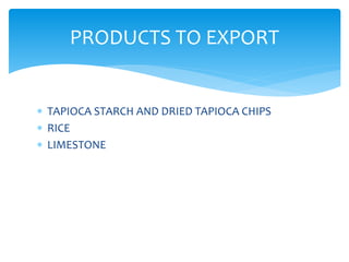  TAPIOCA STARCH AND DRIED TAPIOCA CHIPS
 RICE
 LIMESTONE
PRODUCTS TO EXPORT
 