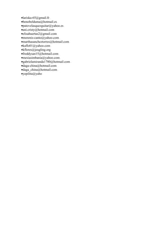 •lariska-65@gmail.fr
•benobelduma@hotmail.es
•patovelasquezguitar@yahoo.es
•ani.cristy@hotmail.com
•elisahuertas2@gmail.com
•morenis-canto@yahoo.com
•marthasancheztorres@hotmail.com
•kaflo01@yahoo.com
•kflores@jeugling.org
•freddysan15@hotmail.com
•mesiasimbania@yahoo.com
•gabrielamiranda1780@hotmail.com
•daga-china@hotmail.com
•daga_china@hotmail.com
•yepilita@yaho
 