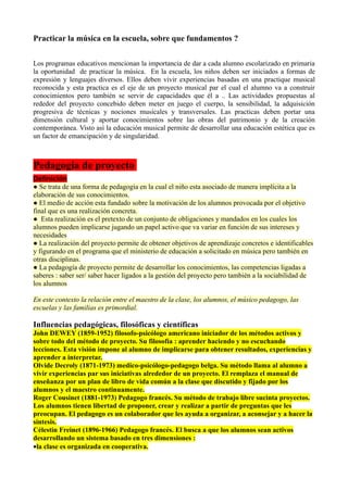 Practicar la música en la escuela, sobre que fundamentos ?


Los programas educativos mencionan la importancia de dar a cada alumno escolarizado en primaria
la oportunidad de practicar la música. En la escuela, los niños deben ser iniciados a formas de
expresión y lenguajes diversos. Ellos deben vivir experiencias basadas en una practique musical
reconocida y esta practica es el eje de un proyecto musical par el cual el alumno va a construir
conocimientos pero también se servir de capacidades que él a .. Las actividades propuestas al
rededor del proyecto concebido deben meter en juego el cuerpo, la sensibilidad, la adquisición
progresiva de técnicas y nociones musicales y transversales. Las practicas deben portar una
dimensión cultural y aportar conocimientos sobre las obras del patrimonio y de la creación
contemporánea. Visto así la educación musical permite de desarrollar una educación estética que es
un factor de emancipación y de singularidad.



Pedagogía de proyecto
Definición
● Se trata de una forma de pedagogía en la cual el niño esta asociado de manera implícita a la
elaboración de sus conocimientos.
● El medio de acción esta fundado sobre la motivación de los alumnos provocada por el objetivo
final que es una realización concreta.
● Esta realización es el pretexto de un conjunto de obligaciones y mandados en los cuales los
alumnos pueden implicarse jugando un papel activo que va variar en función de sus intereses y
necesidades
● La realización del proyecto permite de obtener objetivos de aprendizaje concretos e identificables
y figurando en el programa que el ministerio de educación a solicitado en música pero también en
otras disciplinas.
● La pedagogía de proyecto permite de desarrollar los conocimientos, las competencias ligadas a
saberes : saber ser/ saber hacer ligados a la gestión del proyecto pero también a la sociabilidad de
los alumnos

En este contexto la relación entre el maestro de la clase, los alumnos, el músico pedagogo, las
escuelas y las familias es primordial.

Influencias pedagógicas, filosóficas y científicas
John DEWEY (1859-1952) filosofo-psicólogo americano iniciador de los métodos activos y
sobre todo del método de proyecto. Su filosofía : aprender haciendo y no escuchando
lecciones. Esta visión impone al alumno de implicarse para obtener resultados, experiencias y
aprender a interpretar.
Olvide Decroly (1871-1973) medico-psicólogo-pedagogo belga. Su método llama al alumno a
vivir experiencias par sus iniciativas alrededor de un proyecto. El remplaza el manual de
enseñanza por un plan de libro de vida común a la clase que discutido y fijado por los
alumnos y el maestro continuamente.
Roger Cousinet (1881-1973) Pedagogo francés. Su método de trabajo libre sucinta proyectos.
Los alumnos tienen libertad de proponer, crear y realizar a partir de preguntas que les
preocupan. El pedagogo es un colaborador que les ayuda a organizar, a aconsejar y a hacer la
síntesis.
Célestin Freinet (1896-1966) Pedagogo francés. El busca a que los alumnos sean activos
desarrollando un sistema basado en tres dimensiones :
•la clase es organizada en cooperativa.
 