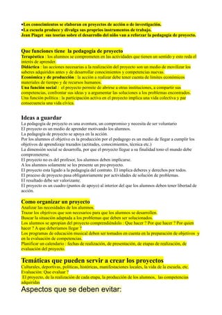 •Los conocimientos se elaboran en proyectos de acción o de investigación.
•La escuela produce y divulga sus proprios instrumentos de trabajo.
Jean Piaget sus teorías sobre el desarrollo del niño van a reforzar la pedagogía de proyecto.


Que funciones tiene la pedagogía de proyecto
Terapéutica : los alumnos se comprometen en las actividades que tienen un sentido y esto reda el
interés de aprender.
Didáctica : las acciones necesarias a la realización del proyecto son un medio de movilizar los
saberes adquiridos antes y de desarrollar conocimientos y competencias nuevas.
Económica y de producción : la acción a realizar debe tener cuenta de limites económicos
materiales de tiempo y de recursos humanos.
Una función social : el proyecto permite de abrirse a otras instituciones, a compartir sus
competencias, confrontar sus ideas y a argumentar las soluciones a los problemas encontrados.
Una función política : la participación activa en el proyecto implica una vida colectiva y par
consecuencia una vida cívica.


Ideas a guardar
La pedagogía de proyecto es una aventura, un compromiso y necesita de ser voluntario
El proyecto es un medio de aprender motivando los alumnos.
La pedagogía de proyecto se apoya en la acción.
Por los alumnos el objetivo es la producción por el pedagogo es un medio de llegar a cumplir los
objetivos de aprendizaje trazados (actitudes, conocimientos, técnica etc.)
La dimensión social se desarrolla, por que el proyecto llegue a su finalidad tono el mundo debe
comprometerse.
El proyecto no es del profesor, los alumnos deben implicarse.
A los alumnos solamente se les presente un pre-proyecto.
El proyecto esta ligado a la pedagogía del contrato. El implica deberes y derechos por todos.
El proceso de proyecto pasa obligatoriamente por actividades de solución de problemas.
El resultado debe ser valorizante.
El proyecto es un cuadro (puntos de apoyo) al interior del que los alumnos deben tener libertad de
acción.

Como organizar un proyecto
Analizar las necesidades de los alumnos.
Trazar los objetivos que son necesarios para que los alumnos se desarrollen.
Buscar la situación adaptada a los problemas que deben ser solucionados.
Los alumnos se apropian del proyecto comprendiéndolo : Que hacer ? Por que hacer ? Por quien
hacer ? A que deberíamos llegar ?
Los programas de educación musical deben ser tomados en cuenta en la preparación de objetivos y
en la evaluación de competencias.
Planificar un calendario : fechas de realización, de presentación, de etapas de realización, de
evaluación del proyecto.

Temáticas que pueden servir a crear los proyectos
Culturales, deportivas, políticas, históricas, manifestaciones locales, la vida de la escuela, etc.
Evaluación: Que evaluar ?
 El proyecto, de la realización de cada etapa, la producción de los alumnos, las competencias
adquiridas
Aspectos que se deben evitar:
 