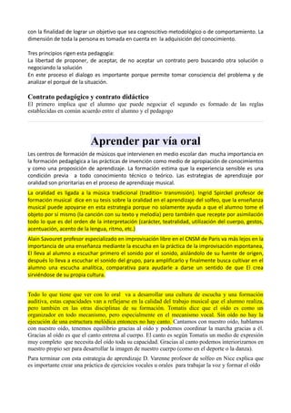 con la finalidad de lograr un objetivo que sea cognoscitivo metodológico o de comportamiento. La
dimensión de toda la persona es tomada en cuenta en la adquisición del conocimiento.

Tres principios rigen esta pedagogía:
La libertad de proponer, de aceptar, de no aceptar un contrato pero buscando otra solución o
negociando la solución
En este proceso el dialogo es importante porque permite tomar consciencia del problema y de
analizar el porqué de la situación.

Contrato pedagógico y contrato didáctico
El primero implica que el alumno que puede negociar el segundo es formado de las reglas
establecidas en común acuerdo entre el alumno y el pedagogo




                          Aprender par vía oral
Les centros de formación de músicos que intervienen en medio escolar dan mucha importancia en
la formación pedagógica a las prácticas de invención como medio de apropiación de conocimientos
y como una proposición de aprendizaje. La formación estima que la experiencia sensible es una
condición previa a todo conocimiento técnico o teórico. Las estrategias de aprendizaje por
oralidad son prioritarias en el proceso de aprendizaje musical.
La oralidad es ligada a la música tradicional (traditio= transmisión). Ingrid Spirckel profesor de
formación musical dice en su tesis sobre la oralidad en el aprendizaje del solfeo, que la enseñanza
musical puede apoyarse en esta estrategia porque no solamente ayuda a que el alumno tome el
objeto por sí mismo (la canción con su texto y melodía) pero también que recepte por asimilación
todo lo que es del orden de la interpretación (carácter, teatralidad, utilización del cuerpo, gestos,
acentuación, acento de la lengua, ritmo, etc.)
Alain Savouret profesor especializado en improvisación libre en el CNSM de Paris va más lejos en la
importancia de una enseñanza mediante la escucha en la práctica de la improvisación espontanea,
El lleva al alumno a escuchar primero el sonido por el sonido, aislándolo de su fuente de origen,
después lo lleva a escuchar el sonido del grupo, para amplificarlo y finalmente busca cultivar en el
alumno una escucha analítica, comparativa para ayudarle a darse un sentido de que El crea
sirviéndose de su propia cultura.


Todo lo que tiene que ver con lo oral va a desarrollar una cultura de escucha y una formación
auditiva, estas capacidades van a reflejarse en la calidad del trabajo musical que el alumno realiza,
pero también en las otras disciplinas de su formación. Tomatis dice que el oído es como un
organizador en todo mecanismo, pero especialmente en el mecanismo vocal. Sin oído no hay la
ejecución de una estructura melódica entonces no hay canto. Cantamos con nuestro oído, hablamos
con nuestro oído, tenemos equilibrio gracias al oído y podemos coordinar la marcha gracias a él.
Gracias al oído es que el canto entrena al cuerpo. El canto es según Tomatis un medio de expresión
muy completo que necesita del oído toda su capacidad. Gracias al canto podemos interiorizarnos en
nuestro propio ser para desarrollar la imagen de nuestro cuerpo (como en el deporte o la danza).
Para terminar con esta estrategia de aprendizaje D. Varenne profesor de solfeo en Nice explica que
es importante crear una práctica de ejercicios vocales u orales para trabajar la voz y formar el oído
 
