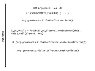 JVM Arguments: -ea -da

                      if ($GCONTRACTS_ENABLED) { ... }


                   org.gcontracts.ViolationTracker.init()



           $_gc_result = Putable$_gc_closure1.newInstance(this,
run-time




           this).call(element, key)


           if (org.gcontracts.ViolationTracker.violationsOccured())


               org.gcontracts.ViolationTracker.rethrowFirst()
 