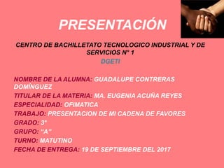 PRESENTACIÓN
CENTRO DE BACHILLETATO TECNOLOGICO INDUSTRIAL Y DE
SERVICIOS N° 1
DGETI
NOMBRE DE LA ALUMNA: GUADALUPE CONTRERAS
DOMÍNGUEZ
TITULAR DE LA MATERIA: MA. EUGENIA ACUÑA REYES
ESPECIALIDAD: OFIMATICA
TRABAJO: PRESENTACION DE MI CADENA DE FAVORES
GRADO: 3°
GRUPO: “A”
TURNO: MATUTINO
FECHA DE ENTREGA: 19 DE SEPTIEMBRE DEL 2017
 
