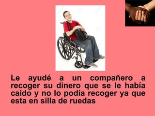 Le ayudé a un compañero a
recoger su dinero que se le había
caído y no lo podía recoger ya que
esta en silla de ruedas
 