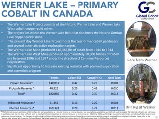 10
•  The	
  Werner	
  Lake	
  Project	
  consists	
  of	
  the	
  historic	
  Werner	
  Lake	
  and	
  Werner	
  Lake	
  
West	
  cobalt-­‐copper-­‐gold	
  mines	
  
•  The	
  project	
  lies	
  within	
  the	
  Werner	
  Lake	
  Belt,	
  that	
  also	
  hosts	
  the	
  historic	
  Gordon	
  
Lake	
  copper-­‐nickel	
  mine	
  
•  	
  The	
  present	
  day	
  Werner	
  Lake	
  Project	
  hosts	
  the	
  two	
  former	
  cobalt	
  producers	
  
and	
  several	
  other	
  auracJve	
  exploraJon	
  targets	
  
•  The	
  Werner	
  Lake	
  Mine	
  produced	
  146,386	
  lbs	
  of	
  cobalt	
  from	
  1940	
  to	
  1944	
  	
  
•  The	
  Werner	
  Lake	
  West	
  Mine	
  produced	
  approximately	
  10,000	
  tonnes	
  of	
  cobalt	
  
ore	
  between	
  1996	
  and	
  1997	
  under	
  the	
  direcJon	
  of	
  Canmine	
  Resources	
  
CorporaJon	
  
•  Signiﬁcant	
  opportunity	
  to	
  increase	
  exisJng	
  resource	
  with	
  planned	
  exploraJon	
  
and	
  extension	
  program	
  
*The	
  historical	
  resource	
  esJmates	
  at	
  Werner	
  Lake	
  are	
  not	
  being	
  treated	
  as	
  a	
  mineral	
  reserve	
  or	
  mineral	
  resource.	
  	
  Key	
  assumpJons,	
  parameters,	
  and	
  methods	
  used	
  to	
  prepare	
  the	
  historical	
  esJmates	
  are	
  not	
  known.	
  	
  
A	
  qualiﬁed	
  person	
  has	
  not	
  done	
  suﬃcient	
  work	
  to	
  classify	
  the	
  historical	
  esJmate	
  as	
  a	
  mineral	
  resource	
  or	
  mineral	
  reserve.	
  	
  AddiJonal	
  drilling	
  and	
  tesJng	
  is	
  required	
  to	
  determine	
  a	
  current	
  classiﬁcaJon	
  as	
  a	
  mineral	
  
resource	
  or	
  mineral	
  reserve.	
  	
  The	
  Company	
  is	
  not	
  treaJng	
  the	
  historical	
  informaJon	
  as	
  a	
  current	
  mineral	
  resource	
  or	
  mineral	
  reserve	
  and	
  the	
  reader	
  is	
  cauJoned	
  to	
  not	
  rely	
  upon	
  this	
  data.	
  	
  Please	
  refer	
  to	
  the	
  
“Werner	
  Lake	
  Mineral	
  Belt	
  ProperJes	
  Technical	
  Report”	
  by	
  Gerald	
  Harper,	
  Ph.D.,	
  P.Geo.	
  (On),	
  dated	
  March	
  22,	
  2011	
  and	
  revised	
  June	
  23,	
  2011	
  as	
  ﬁled	
  on	
  SEDAR.	
  
WERNER LAKE – PRIMARY
COBALT IN CANADA
Drill	
  Rig	
  at	
  Werner	
  
Core	
  from	
  Werner	
  
Tonnes	
   Cobalt	
  (%)	
   Copper	
  (%)	
   Gold	
  (opt)	
  
Proven	
  Reserves*	
   140,031	
   0.47	
   0.26	
   0.008	
  
Probable	
  Reserves*	
   40,829	
   0.25	
   0.43	
   0.030	
  
Total*	
   180,860	
   0.42	
   0.30	
   0.013	
  
Indicated	
  Resources*	
   51,456	
   0.13	
   0.20	
   0.003	
  
Inferred	
  Resources*	
   869,378	
   0.29	
   0.28	
   0.011	
  
 