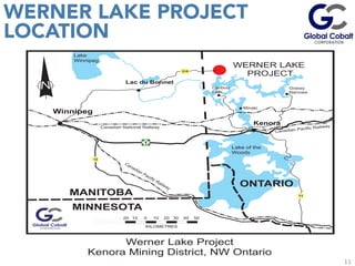 11
WERNER LAKE PROJECT
LOCATION
	
  
	
  
	
  
Lake
Winnipeg
Lake of the
Woods
Winnipeg
Lac du Bonnet
Kenora
ONTARIO
MANITOBA
MINNESOTA
WERNER LAKE
PROJECT
Caribou
Falls
Grassy
Narrows
10 10 20 30 40 50020
KILOMETRES
Minaki
Canadian Pacific Railway
Canadian Pacific RailwayCanadian National Railway
12
71
315
1
Werner Lake Project
Kenora Mining District, NW Ontario
 