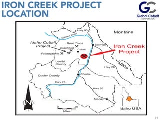 19
IRON CREEK PROJECT
LOCATION
	
  
	
  
	
  
Salmon River Montana
Idaho
Lemhi
County
Custer County
Hwy 75
Hwy 93
Hwy 28
Hwy 93
Challis
Macay
Bear Track
Blackbird
Yellowjacket
Salmon
Cobalt
Miles
200
Iron Creek
Project
Idaho Cobalt
Project
Idaho USA
 