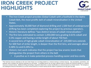 20
IRON CREEK PROJECT
HIGHLIGHTS
	
  
	
  
	
  
•  The	
  Iron	
  Creek	
  project	
  provides	
  Global	
  Cobalt	
  with	
  a	
  foothold	
  in	
  the	
  Idaho	
  
Cobalt	
  Belt,	
  the	
  most	
  proliﬁc	
  belt	
  of	
  cobalt	
  mineralisaJon	
  in	
  the	
  United	
  
States.	
  
•  Approximately	
  30,000	
  feet	
  of	
  diamond	
  drilling	
  and	
  1,500	
  feet	
  of	
  underground	
  
driying	
  has	
  been	
  completed	
  exploring	
  the	
  project	
  by	
  previous	
  operators.	
  
•  Historic	
  literature	
  deﬁnes	
  "two	
  disJnct	
  lenses	
  of	
  cobalt	
  mineralizaJon."	
  	
  
•  The	
  ﬁrst	
  lens	
  esJmated	
  to	
  contain	
  1,050,000	
  tons	
  grading	
  0.61%	
  cobalt	
  and	
  
0.3%	
  copper	
  and	
  having	
  a	
  strike	
  length	
  of	
  about	
  750	
  feet.	
  	
  
•  A	
  second	
  lens	
  of	
  high-­‐grade	
  cobalt	
  mineralizaJon	
  of	
  	
  229,000	
  tons	
  extends	
  
for	
  600	
  feet	
  of	
  strike	
  length,	
  is	
  deeper	
  than	
  the	
  ﬁrst	
  lens,	
  and	
  averages	
  about	
  
0.48%	
  Co	
  and	
  0.24%	
  Cu.	
  
•  Historic	
  met	
  work	
  indicates	
  that	
  the	
  project	
  has	
  low	
  arsenic	
  levels	
  that	
  
disJnguishes	
  the	
  project	
  from	
  others	
  in	
  the	
  belt	
  	
  
•  	
  A	
  posiJve	
  as	
  it	
  make	
  potenJal	
  process	
  handling	
  easier	
  and	
  less	
  costly	
  
	
  
*The	
   historical	
   resource	
   esJmates	
   at	
   the	
   Iron	
   Creek	
   Project	
   are	
   not	
   being	
   treated	
   as	
   a	
   mineral	
   reserve	
   or	
   mineral	
   resource.	
   	
   Key	
   assumpJons,	
   parameters,	
   and	
  
methods	
  used	
  to	
  prepare	
  the	
  historical	
  esJmates	
  are	
  not	
  known.	
   	
  A	
  qualiﬁed	
  person	
  has	
  not	
  done	
  suﬃcient	
  work	
  to	
  classify	
  the	
  historical	
  esJmate	
  as	
  a	
  mineral	
  
resource	
  or	
  mineral	
  reserve.	
  	
  AddiJonal	
  drilling	
  and	
  tesJng	
  is	
  required	
  to	
  determine	
  a	
  current	
  classiﬁcaJon	
  as	
  a	
  mineral	
  resource	
  or	
  mineral	
  reserve.	
  	
  The	
  Company	
  is	
  
not	
  treaJng	
  the	
  historical	
  informaJon	
  as	
  a	
  current	
  mineral	
  resource	
  or	
  mineral	
  reserve	
  and	
  the	
  reader	
  is	
  cauJoned	
  to	
  not	
  rely	
  upon	
  this	
  data	
  
 