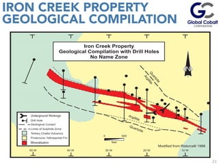 21
IRON CREEK PROPERTY
GEOLOGICAL COMPILATION
	
  
	
  
	
  
Quartzite
Argillite
Quartzite
Argillite
10 W20 W30 W40 W50 W
0 500
feet
Underground Workings
Drill Hole
Geological Contact
Limits of Sulphide Zone
Tertiary Challis Volcanics
Proterozoic Yellowjacket Fm
Mineralisation
Modified from Ristorcelli 1988
Iron Creek Property
Geological Compilation with Drill Holes
No Name Zone
 