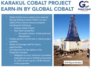 KARAKUL COBALT PROJECT
EARN-IN BY GLOBAL COBALT
EsJmated	
  values	
  given	
  43-­‐101	
  non-­‐compliant	
  	
  C1+C2	
  Soviet	
  Resource	
  in	
  addiJon	
  to	
  	
  historic	
  	
  equivalent	
  of	
  10%	
  of	
  the	
  P1	
  Soviet	
  deﬁned	
  resource.	
  	
  
•  Global	
  Cobalt	
  has	
  an	
  opJon	
  from	
  Imperial	
  
Mining	
  Holding	
  Limited	
  (“IMHL”)	
  to	
  earn	
  
100%	
  of	
  ﬁve	
  mineral	
  resource	
  projects	
  
including	
  the	
  following:	
  	
  
•  Karakul	
  Cobalt	
  Project	
  	
  
•  Altai	
  Sister	
  properJes:	
  
o  Kuruozek;	
  Yantau;	
  Toshtuozek	
  and	
  
Olendzhular	
  
•  Enables	
  greater	
  control	
  over	
  a	
  robust	
  project	
  
porvolio	
  
•  Ability	
  to	
  leverage	
  itself	
  for	
  future	
  
opportuniJes	
  
•  ConsideraJon	
  for	
  the	
  OpJon	
  in	
  the	
  
ProperJes	
  includes:	
  
•  ObligaJon	
  to	
  incur	
  minimum	
  cumulaJve	
  
expenditures	
  (up	
  to	
  $15M)	
  by	
  December	
  
31,	
  2015	
  to	
  earn	
  up	
  to	
  a	
  74.9%	
  interest	
  
in	
  the	
  properJes	
  
26
Drill	
  Rig	
  at	
  Karakul	
  
 