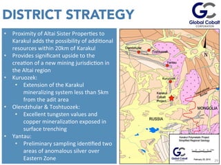 DISTRICT STRATEGY
29	
  
•  Proximity	
  of	
  Altai	
  Sister	
  ProperJes	
  to	
  
Karakul	
  adds	
  the	
  possibility	
  of	
  addiJonal	
  
resources	
  within	
  20km	
  of	
  Karakul	
  
•  Provides	
  signiﬁcant	
  upside	
  to	
  the	
  
creaJon	
  of	
  a	
  new	
  mining	
  jurisdicJon	
  in	
  
the	
  Altai	
  region	
  
•  Kuruozek:	
  	
  
•  Extension	
  of	
  the	
  Karakul	
  
mineralizing	
  system	
  less	
  than	
  5km	
  
from	
  the	
  adit	
  area	
  
•  Olendzhular	
  &	
  Toshtuozek:	
  
•  Excellent	
  tungsten	
  values	
  and	
  
copper	
  mineralizaJon	
  exposed	
  in	
  
surface	
  trenching	
  
•  Yantau:	
  	
  
•  Preliminary	
  sampling	
  idenJﬁed	
  two	
  
areas	
  of	
  anomalous	
  silver	
  over	
  
Eastern	
  Zone	
   29	
  
 