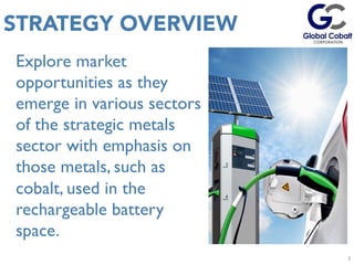 Explore market
opportunities as they
emerge in various sectors
of the strategic metals
sector with emphasis on
those metals, such as
cobalt, used in the
rechargeable battery
space.
3
STRATEGY OVERVIEW
3	
  
 