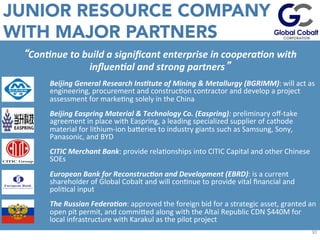 JUNIOR RESOURCE COMPANY
WITH MAJOR PARTNERS
EsJmated	
  values	
  given	
  43-­‐101	
  non-­‐compliant	
  	
  C1+C2	
  Soviet	
  Resource	
  in	
  addiJon	
  to	
  	
  historic	
  	
  equivalent	
  of	
  10%	
  of	
  the	
  P1	
  Soviet	
  deﬁned	
  resource.	
  	
  
30	
  
“Con$nue	
  to	
  build	
  a	
  signiﬁcant	
  enterprise	
  in	
  coopera$on	
  with	
  
inﬂuen$al	
  and	
  strong	
  partners”	
  
Beijing	
  General	
  Research	
  Ins$tute	
  of	
  Mining	
  &	
  Metallurgy	
  (BGRIMM):	
  will	
  act	
  as	
  
engineering,	
  procurement	
  and	
  construcJon	
  contractor	
  and	
  develop	
  a	
  project	
  
assessment	
  for	
  markeJng	
  solely	
  in	
  the	
  China	
  
Beijing	
  Easpring	
  Material	
  &	
  Technology	
  Co.	
  (Easpring):	
  preliminary	
  oﬀ-­‐take	
  
agreement	
  in	
  place	
  with	
  Easpring,	
  a	
  leading	
  specialized	
  supplier	
  of	
  cathode	
  
material	
  for	
  lithium-­‐ion	
  baueries	
  to	
  industry	
  giants	
  such	
  as	
  Samsung,	
  Sony,	
  
Panasonic,	
  and	
  BYD	
  
CITIC	
  Merchant	
  Bank:	
  provide	
  relaJonships	
  into	
  CITIC	
  Capital	
  and	
  other	
  Chinese	
  
SOEs	
  
European	
  Bank	
  for	
  Reconstruc$on	
  and	
  Development	
  (EBRD):	
  is	
  a	
  current	
  
shareholder	
  of	
  Global	
  Cobalt	
  and	
  will	
  conJnue	
  to	
  provide	
  vital	
  ﬁnancial	
  and	
  
poliJcal	
  input	
  
The	
  Russian	
  Federa$on:	
  approved	
  the	
  foreign	
  bid	
  for	
  a	
  strategic	
  asset,	
  granted	
  an	
  
open	
  pit	
  permit,	
  and	
  commiued	
  along	
  with	
  the	
  Altai	
  Republic	
  CDN	
  $440M	
  for	
  
local	
  infrastructure	
  with	
  Karakul	
  as	
  the	
  pilot	
  project	
  
 