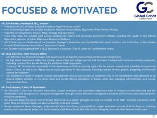 31
Ms.	
  Erin	
  Chu`er,	
  President	
  &	
  CEO,	
  Director	
  
•  President	
  and	
  CEO	
  of	
  Global	
  Cobalt;	
  founded	
  as	
  Puget	
  Ventures	
  in	
  2007.	
  
•  Prior	
  to	
  founding	
  Puget,	
  Ms.	
  Chuuer	
  worked	
  for	
  PlaJnum	
  Group	
  Metals,	
  Mag	
  Silver,	
  West	
  Timmins	
  Mining.	
  
•  ExperJse	
  in	
  management,	
  ﬁnance,	
  M&A,	
  strategy	
  and	
  operaJons.	
  
•  From	
   1992-­‐2001,	
   Ms.	
   Chuuer	
   held	
   various	
   posiJons	
   for	
   federal	
   and	
   provincial	
   government	
   oﬃcials,	
   including	
   the	
   Leader	
   of	
   the	
   federal	
  	
  
OpposiJon,	
  Minister	
  of	
  Indian	
  Aﬀairs	
  and	
  Minister	
  of	
  Defence.	
  
•  Ms.	
  Chuuer	
  sits	
  on	
  the	
  Boards	
  of	
  the	
  Canadian	
  Taxpayer's	
  FederaJon	
  and	
  the	
  MacDonald	
  Laurier	
  InsJtute,	
  and	
  is	
  the	
  Chair	
  of	
  the	
  Canada	
  
Eurasian	
  Russia	
  Business	
  AssociaJon,	
  Vancouver	
  Chapter.	
  	
  	
  
•  Ms.	
  Chuuer	
  was	
  recognized	
  with	
  a	
  2011	
  Business	
  in	
  Vancouver	
  “Top	
  40	
  Under	
  40”	
  achievement	
  award.	
  
Mr.	
  Oleg	
  Scherbina,	
  Chief	
  Financial	
  Oﬃcer	
  
•  Mr.	
  Scherbina	
  is	
  a	
  ﬁnancial	
  manager	
  with	
  experience	
  in	
  all	
  aspects	
  of	
  accounJng	
  and	
  ﬁnancial	
  management.	
  
•  He	
  has	
  direct	
  experience	
  within	
  the	
  mining,	
  construcJon	
  and	
  oil/gas	
  sectors	
  and	
  has	
  been	
  involved	
  with	
  numerous	
  mining	
  companies,	
  
including	
  Uranium	
  One,	
  Eureka	
  Mining	
  Plc	
  and	
  Bema	
  Gold	
  CorporaJon.	
  
•  Currently,	
  Mr.	
  Scherbina	
  is	
  responsible	
  for	
  the	
  development	
  of	
  the	
  accounJng	
  system	
  for	
  the	
  parent	
  company	
  and	
  subsidiary	
  companies	
  of	
  
Global	
  Cobalt,	
  as	
  well	
  as	
  for	
  day-­‐to-­‐day	
  ﬁnancial	
  operaJons	
  of	
  the	
  company,	
  including	
  contract	
  review,	
  payroll,	
  budgeJng	
  and	
  ﬁnancial	
  
control	
  development.	
  
•  Mr.	
  Scherbina	
  is	
  ﬂuent	
  in	
  English,	
  Russian	
  and	
  Ukrainian	
  and	
  as	
  such	
  played	
  an	
  important	
  role	
  in	
  the	
  coordinaJon	
  and	
  execuJon	
  of	
  all	
  
ﬁnance-­‐related	
   acJviJes	
   of	
   the	
   Bema	
   Gold	
   and	
   Eureka	
   Mining	
   operaJons	
   in	
   Russia,	
   while	
   also	
   managing	
   administraJve	
   and	
   human	
  
resources	
  funcJons.	
  
Mr.	
  Paul	
  Sarjeant,	
  P.Geo,	
  VP	
  Explora=on	
  
•  Mr.	
  Sarjeant,	
  P.	
  Geo,	
  has	
  extensive	
  exploraJon,	
  project	
  evaluaJon	
  and	
  acquisiJon	
  experience	
  both	
  in	
  Canada	
  and	
  internaJonally	
  and	
  has	
  
developed	
  a	
  solid	
  background	
  in	
  company	
  management	
  through	
  various	
  execuJve	
  management	
  posiJons	
  with	
  several	
  publicly	
  traded	
  junior	
  
resource	
  companies.	
  	
  
•  Mr.	
  Sarjeant	
  began	
  his	
  career	
  with	
  Echo	
  Bay	
  Mines	
  Ltd.	
  as	
  a	
  project	
  geologist	
  working	
  on	
  projects	
  in	
  the	
  NWT,	
  Archean	
  greenstone	
  belts,	
  
Lupin	
  Mine	
  peripheral	
  project,	
  and	
  skarn	
  properJes	
  in	
  BC	
  and	
  Ecuador.	
  	
  
•  He	
  was	
  appointed	
  Senior	
  Geologist,	
  InternaJonal	
  ExploraJon	
  Group,	
  responsible	
  for	
  project	
  evaluaJon	
  outside	
  of	
  North	
  America,	
  including	
  
precious	
  and	
  base	
  metals	
  projects	
  in	
  South	
  America,	
  East	
  Africa,	
  South	
  East	
  Asia,	
  Russia,	
  Mongolia,	
  Australia,	
  New	
  Zealand	
  and	
  Europe.	
  
	
  
	
  
FOCUSED & MOTIVATED
 