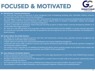 32
Mr.	
  Mitchell	
  Smith,	
  Corporate	
  Development	
  
•  Mr.	
  Smith	
  has	
  over	
  10	
  years	
  of	
  experience	
  in	
  senior	
  management	
  roles	
  encompassing	
  markeJng,	
  sales,	
  shareholder	
  relaJons,	
  corporate	
  
communicaJons,	
  public	
  relaJons	
  and	
  business	
  development.	
  	
  
•  Mr.	
  Smith	
  began	
  his	
  career	
  in	
  the	
  mining	
  sector	
  in	
  2007,	
  tenured	
  with	
  the	
  Petaquilla	
  Group	
  of	
  Companies	
  (Petaquilla	
  Minerals	
  TSX:PTQ	
  and	
  
Petaquilla	
   Copper	
   (TSX:PTC))	
   (nowFirst	
   Quantum’s	
   Cobre	
   Panama	
   project)	
   where	
   he	
   worked	
   in	
   shareholders	
   relaJons	
   and	
   managed	
  
communicaJons	
  between	
  the	
  Vancouver	
  and	
  Panama	
  headquarters.	
  
•  Mr.	
  Smith	
  is	
  responsible	
  for	
  developing,	
  implemenJng	
  and	
  execuJng	
  all	
  aspects	
  of	
  Global	
  Cobalt’s	
  corporate	
  development	
  acJviJes	
  in	
  its	
  
transformaJon	
  from	
  Puget	
  Ventures	
  Inc.	
  
•  Mr.	
  Smith	
  sits	
  on	
  the	
  Editorial	
  Board	
  of	
  the	
  AssociaJon	
  of	
  Mineral	
  ExploraJon	
  BriJsh	
  Columbia	
  (AMEBC),	
  an	
  industry	
  advocate	
  organizaJon	
  
for	
  successful	
  and	
  responsible	
  mineral	
  exploraJon	
  &	
  development	
  and	
  the	
  predominant	
  voice	
  of	
  mineral	
  exploraJon	
  and	
  development	
  in	
  
BriJsh	
  Columbia.	
  
	
  	
  	
  
Mr.	
  Graham	
  Abbo`,	
  Shareholder	
  Rela=ons	
  
•  Mr.	
  Abbou	
  has	
  12	
  years	
  of	
  corporate	
  experience	
  with	
  Telus,	
  with	
  involvement	
  in	
  business	
  sales,	
  operaJons	
  and	
  team	
  management	
  and	
  
responsibility	
  for	
  mulJ-­‐million	
  dollar	
  transacJons.	
  
•  In-­‐depth	
  experience	
  with	
  long-­‐cycle	
  corporate	
  deal	
  development	
  and	
  complex	
  relaJonship	
  management.	
  
•  Involvement	
  with	
  several	
  public	
  companies	
  in	
  business	
  and	
  corporate	
  development	
  (both	
  strategic	
  and	
  ﬁnancial),	
  operaJons	
  management	
  
and	
  shareholders	
  relaJons	
  acJviJes.	
  
•  Key	
  member	
  of	
  team	
  responsible	
  for	
  consolidaJng	
  and	
  ﬁnalizing	
  the	
  Salares	
  Lithium	
  property	
  package	
  into	
  the	
  publicly	
  listed	
  company	
  that	
  
became	
  Talison	
  Lithium.	
  Talison	
  Lithium	
  was	
  acquired	
  for	
  over	
  $750M	
  in	
  the	
  ﬁrst	
  quarter	
  2013.	
  
	
  	
  
Mr.	
  Jaime	
  Stallwood,	
  Shareholder	
  Rela=ons	
  
•  30	
  years	
  entrepreneurial	
  experience	
  managing	
  companies	
  from	
  early	
  stage	
  development	
  to	
  mulJ-­‐million	
  dollar	
  NASDAQ	
  listed	
  companies	
  
on	
  both	
  the	
  operaJons	
  and	
  corporate	
  levels.	
  
•  Managed	
  a	
  naJonal	
  sales	
  force	
  in	
  excess	
  of	
  200	
  salespeople	
  for	
  a	
  naJonal	
  Telecom	
  Provider	
  while	
  at	
  the	
  same	
  Jme	
  implemenJng	
  naJonal	
  
consumer	
  markeJng	
  and	
  iniJaJves.	
  
•  Key	
  involvement	
  with	
  LML	
  Payment	
  Systems	
  (a	
  NASDAQ	
  listed	
  company)	
  that	
  was	
  sold	
  for	
  $110M	
  in	
  ﬁrst	
  quarter	
  of	
  2013.	
  
•  Has	
  parJcipated	
  in	
  numerous	
  M&A	
  transacJons	
  as	
  well	
  as	
  subsequent	
  integraJon,	
  uJlizaJon	
  and	
  markeJng	
  acJviJes.	
  
	
  
	
  
FOCUSED & MOTIVATED
 