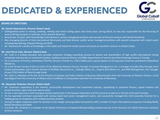 33
BOARD	
  OF	
  DIRECTORS:	
  	
  	
  
Mr.	
  Gaston	
  Reymenants,	
  Director	
  Global	
  Cobalt	
  
•  DisJnguished	
  career	
  in	
  mining,	
  smelJng,	
  reﬁning	
  and	
  metal	
  trading	
  spans	
  over	
  forty	
  years,	
  during	
  which,	
  he	
  was	
  also	
  responsible	
  for	
  the	
  ﬁnancing	
  of	
  
several	
  oﬀ-­‐take	
  projects	
  in	
  Australia,	
  China	
  and	
  the	
  Americas.	
  	
  	
  
•  Served	
  over	
  20	
  years	
  with	
  Falconbridge	
  InternaJonal	
  in	
  various	
  managerial	
  posiJons	
  and	
  was	
  part	
  of	
  the	
  joint	
  venture	
  with	
  Norilsk	
  Kombinat.	
  	
  	
  
•  Was	
  managing	
  director	
  of	
  Kola	
  InternaJonal	
  Murmansk,	
  and	
  held	
  director	
  and/or	
  senior	
  managerial	
  posiJons	
  with	
  several	
  companies	
  with	
  cobalt	
  assets	
  
including	
  Baja	
  Mining,	
  Polymet	
  Mining	
  and	
  KCM.	
  
•  Mr.	
  Reymenants’s	
  wealth	
  of	
  knowledge	
  in	
  the	
  cobalt	
  and	
  industrial	
  metals	
  sectors	
  will	
  prove	
  an	
  excellent	
  resource	
  to	
  Global	
  Cobalt.	
  
	
  	
  
Mr.	
  Jean-­‐Pierre	
  Colin,	
  Director	
  Global	
  Cobalt	
  
•  Mr.	
   Colin	
   is	
   a	
   mining	
   execuJve	
   who	
   provides	
   corporate	
   strategy	
   consulJng	
   services	
   to	
   boards	
   and	
   shareholders	
   of	
   high	
   proﬁle	
   internaJonal	
   mining	
  
companies	
  and	
  was	
  was	
  an	
  investment	
  banker,	
  leading	
  corporate	
  ﬁnance	
  and	
  M&A	
  departments	
  of	
  several	
  securiJes	
  brokerage	
  houses	
  in	
  Canada.	
  
•  He	
  is	
  a	
  Director	
  of	
  Premier	
  Gold	
  Mines	
  (TSX:PG),	
  Director	
  of	
  Xmet	
  Inc.	
  (TSX.V:XME)	
  and	
  is	
  special	
  advisor	
  to	
  the	
  ExecuJve	
  Chairman	
  and	
  Board	
  of	
  BlackRock	
  
Metals	
  Inc.	
  
•  He	
  is	
  the	
  former	
  Faculty	
  of	
  Arts	
  Co-­‐Chair	
  of	
  the	
  Waterloo	
  Advisory	
  Council,	
  founder	
  of	
  Caratax	
  Management	
  Ltd.,	
  a	
  manager	
  of	
  public	
  ﬂow-­‐through	
  share	
  
limited	
  partnerships,	
  and	
  a	
  former	
  director	
  of	
  Wolfden	
  Resources	
  Inc.,	
  Pelangio	
  Mines	
  Inc.,	
  Virginia	
  Gold	
  Mines	
  Inc.,	
  and	
  NIM	
  Management,	
  the	
  manager	
  
of	
  over	
  $730	
  million	
  of	
  ﬂow-­‐through	
  funds.	
  	
  
•  Mr.	
  Colin	
  is	
  a	
  Member	
  of	
  the	
  Bar	
  of	
  the	
  Province	
  of	
  Quebec	
  and	
  holds	
  a	
  Master	
  of	
  Business	
  AdministraJon	
  from	
  the	
  University	
  of	
  Western	
  Ontario,	
  a	
  Civil	
  
Law	
  Degree	
  from	
  the	
  University	
  of	
  Ouawa	
  and	
  a	
  CerJﬁcate	
  in	
  ComparaJve	
  Law	
  from	
  the	
  University	
  of	
  Manitoba.	
  
	
  	
  
Mr.	
  Alexander	
  Ordanian,	
  Director	
  Global	
  Cobalt	
  
•  Mr.	
   Ordanian's	
   experience	
   in	
   the	
   mineral,	
   construcJon	
   development	
   and	
   investment	
   industry,	
   specializing	
   in	
   corporate	
   ﬁnance,	
   capital	
   markets	
   and	
  
private	
  business,	
  spans	
  well	
  over	
  twenty	
  years.	
  	
  
•  He	
  has	
  a	
  vast	
  experience	
  with	
  emerging	
  markets	
  parJcularly	
  in	
  the	
  Russian	
  FederaJon	
  and	
  CIS	
  countries	
  as	
  well	
  as	
  in	
  Central	
  and	
  Eastern	
  Europe.	
  
•  He	
  has	
  operated	
  and	
  been	
  associated	
  with	
  various	
  board	
  and	
  senior	
  management	
  teams,	
  and	
  successfully	
  managed	
  the	
  chief	
  execuJve	
  funcJon	
  for	
  a	
  
holding	
  group	
  of	
  companies	
  with	
  mulJple	
  business	
  streams.	
  
•  During	
  his	
  highly	
  respected	
  career	
  he	
  worked	
  on	
  key	
  merger	
  and	
  acquisiJon	
  transacJons	
  with	
  a	
  number	
  of	
  major	
  internaJonal	
  companies	
  including	
  Mobil,	
  
BriJsh	
  Petroleum	
  and	
  Shell.	
  	
  
•  Currently,	
  Mr.	
  Ordanian	
  is	
  a	
  member	
  of	
  the	
  Board	
  of	
  Directors	
  of	
  Imperial	
  Mining	
  Holding	
  Limited	
  and	
  one	
  of	
  the	
  directors	
  of	
  a	
  North	
  American	
  merchant	
  
services	
  company.	
  
	
  
DEDICATED & EXPERIENCED
 
