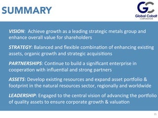 SUMMARY
EsJmated	
  values	
  given	
  43-­‐101	
  non-­‐compliant	
  	
  C1+C2	
  Soviet	
  Resource	
  in	
  addiJon	
  to	
  	
  historic	
  	
  equivalent	
  of	
  10%	
  of	
  the	
  P1	
  Soviet	
  deﬁned	
  resource.	
  	
  
35	
  
VISION:	
  	
  Achieve	
  growth	
  as	
  a	
  leading	
  strategic	
  metals	
  group	
  and	
  
enhance	
  overall	
  value	
  for	
  shareholders	
  
STRATEGY:	
  Balanced	
  and	
  ﬂexible	
  combinaJon	
  of	
  enhancing	
  exisJng	
  
assets,	
  organic	
  growth	
  and	
  strategic	
  acquisiJons	
  
PARTNERSHIPS:	
  ConJnue	
  to	
  build	
  a	
  signiﬁcant	
  enterprise	
  in	
  
cooperaJon	
  with	
  inﬂuenJal	
  and	
  strong	
  partners	
  
ASSETS:	
  Develop	
  exisJng	
  resources	
  and	
  expand	
  asset	
  porvolio	
  &	
  
footprint	
  in	
  the	
  natural	
  resources	
  sector,	
  regionally	
  and	
  worldwide	
  
LEADERSHIP:	
  Engaged	
  to	
  the	
  central	
  vision	
  of	
  advancing	
  the	
  porvolio	
  
of	
  quality	
  assets	
  to	
  ensure	
  corporate	
  growth	
  &	
  valuaJon	
  
 