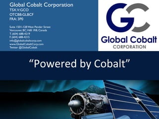 36	
  
Global Cobalt Corporation
TSX.V:GCO
OTCBB:GLBCF
FRA: 3P0
Suite 1501-128 West Pender Street
Vancouver, BC,V6B 1R8, Canada
T. (604) 688-4219
F. (604) 688-4215
info@globalcobaltcorp.com
www.GlobalCobaltCorp.com
Twitter @GlobalCobalt
“Powered	
  by	
  Cobalt”	
  
36	
  
 