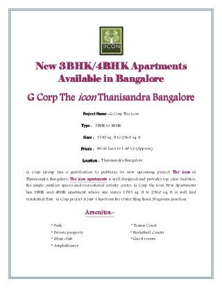 New 3BHK/4BHK Apartments
                        Apartments
         Available in Bangalore

G Corp The icon Thanisandra Bangalore
                                   Project Name : G Corp The icon

                               Type : 3BHK to 4BHK

                                   Sizes : 1785 sq. ft to 2960 sq. ft

                               Prices : 86.66 Lacs to 1.40 Cr (Approx)

                               Location : Thanisandra Bangalore

G Corp Group has a gratification to publicize its new upcoming project The icon in
Thanisandra Bangalore. The icon apartments is well designed and provides top class facilities,
the ample outdoor spaces and recreational activity center. G Corp the Icon New Apartments
has 3BHK and 4BHK apartment whose size varies 1785 sq. ft to 2960 sq. ft is well laid
residential flats. G Corp project is just 1 km from the Outer Ring Road, Nagavara junction.


                                    Amenites:-
                                    Amenites:-
              * Park                                           * Tennis Court
              * Private property                               * Basketball Courts
              * Main club                                      * Guest rooms
              * Amphitheater
 