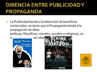    La Publicidad tiende a la obtención de beneficios
    comerciales, en tanto que la Propaganda tiende a la
    propagación de ideas
    políticas, filosóficas, morales, sociales o religiosas, es
    decir, comunicación ideológica.
 