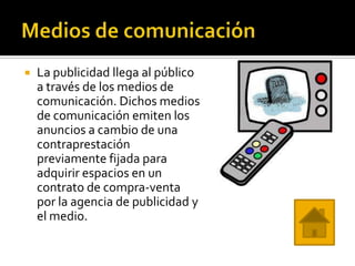    La publicidad llega al público
    a través de los medios de
    comunicación. Dichos medios
    de comunicación emiten los
    anuncios a cambio de una
    contraprestación
    previamente fijada para
    adquirir espacios en un
    contrato de compra-venta
    por la agencia de publicidad y
    el medio.
 